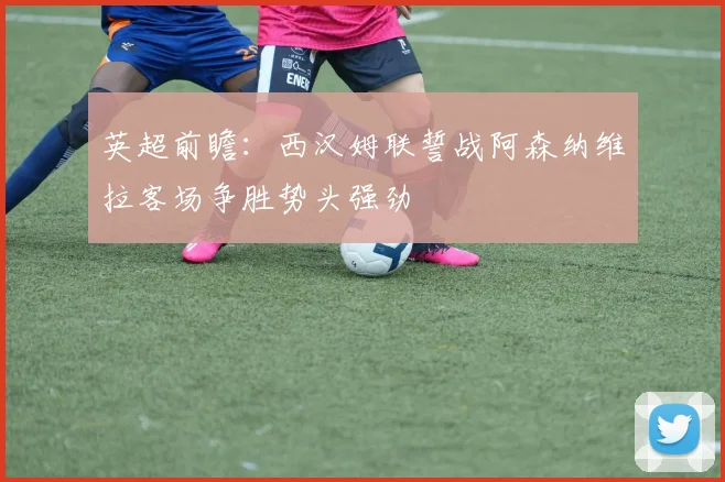 英超前瞻：西汉姆联誓战阿森纳维拉客场争胜势头强劲