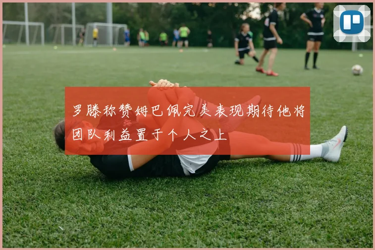罗滕称赞姆巴佩完美表现期待他将团队利益置于个人之上