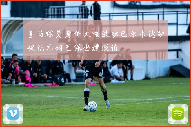 皇马球员身价大幅波动巴尔韦德跌破亿元姆巴佩也遭贬值