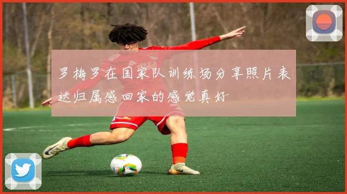 罗梅罗在国家队训练场分享照片表达归属感回家的感觉真好