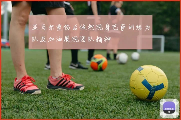 亚马尔重伤后依然现身巴萨训练为队友加油展现团队精神