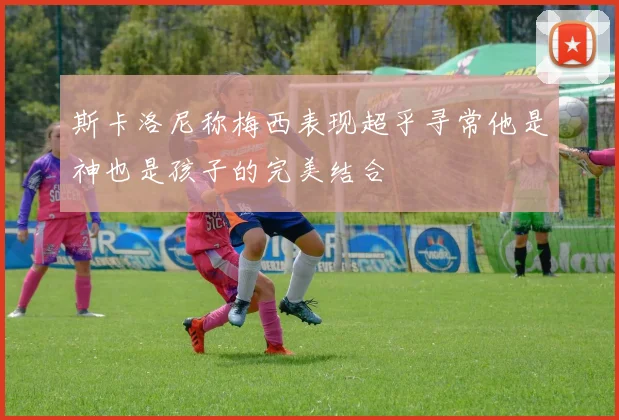 斯卡洛尼称梅西表现超乎寻常他是神也是孩子的完美结合