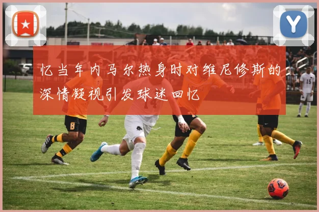 忆当年内马尔热身时对维尼修斯的深情凝视引发球迷回忆