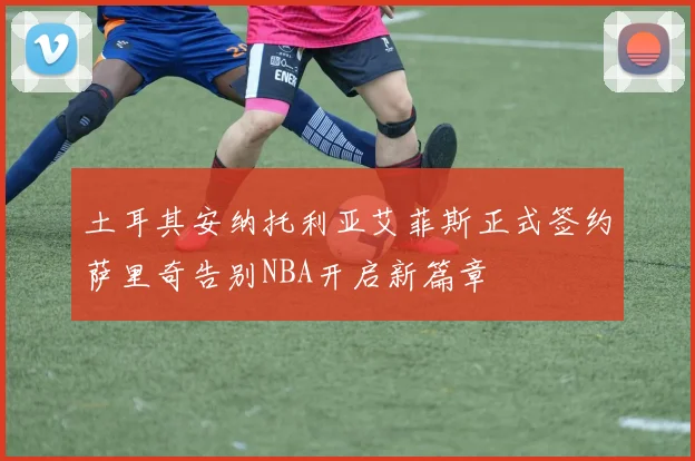 土耳其安纳托利亚艾菲斯正式签约萨里奇告别NBA开启新篇章