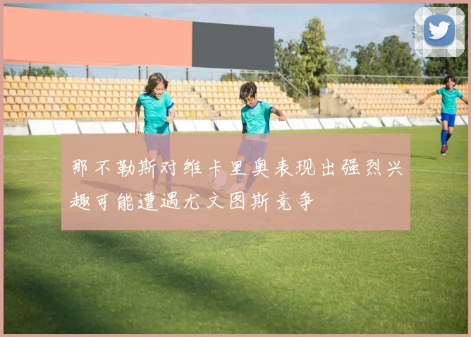 那不勒斯对维卡里奥表现出强烈兴趣可能遭遇尤文图斯竞争
