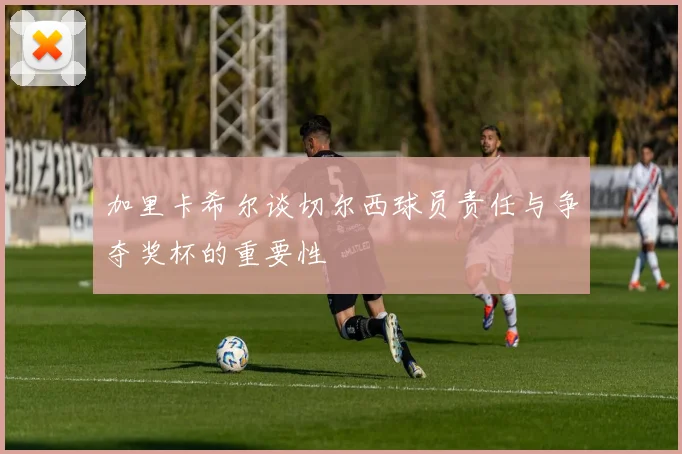 加里卡希尔谈切尔西球员责任与争夺奖杯的重要性