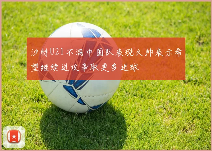 沙特U21不满中国队表现久帅表示希望继续进攻争取更多进球