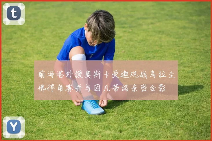 前海港外援奥斯卡受邀观战乌拉圭佛得角赛并与因凡蒂诺亲密合影