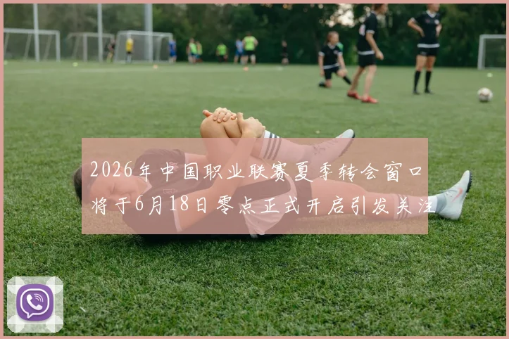 2026年中国职业联赛夏季转会窗口将于6月18日零点正式开启引发关注
