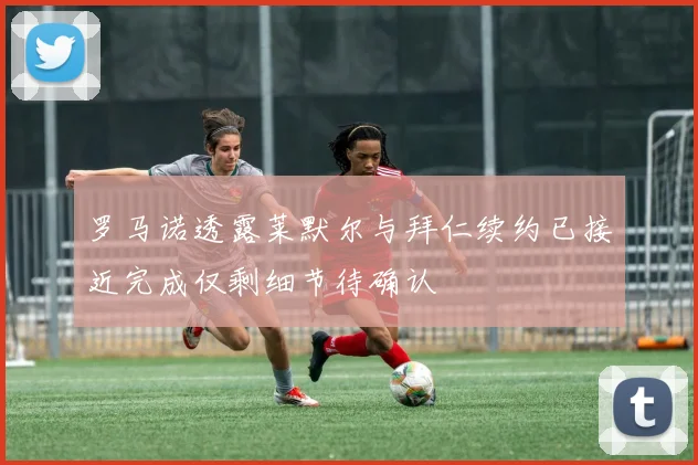 罗马诺透露莱默尔与拜仁续约已接近完成仅剩细节待确认