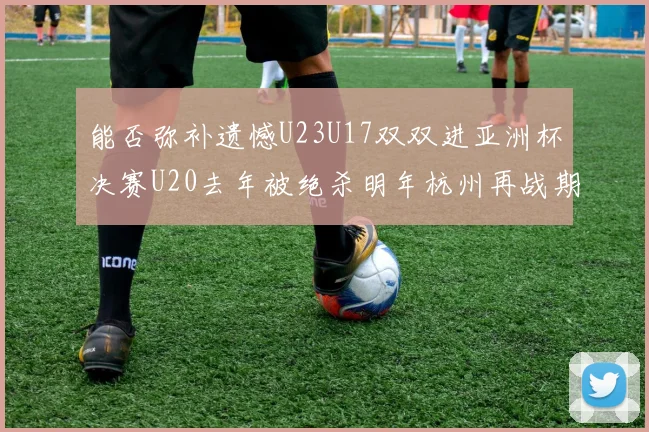 能否弥补遗憾U23U17双双进亚洲杯决赛U20去年被绝杀明年杭州再战期待辉煌