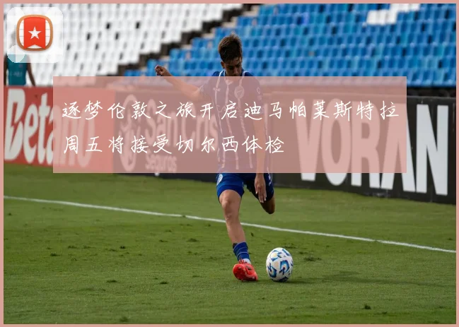 逐梦伦敦之旅开启迪马帕莱斯特拉周五将接受切尔西体检