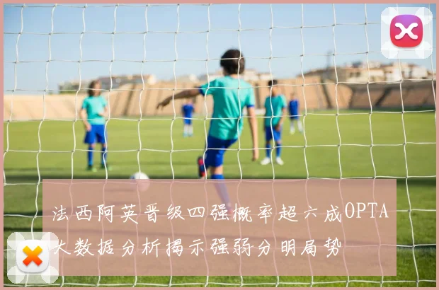 法西阿英晋级四强概率超六成OPTA大数据分析揭示强弱分明局势
