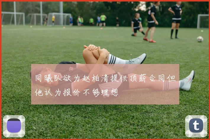 同曦队欲为赵柏清提供顶薪合同但他认为报价不够理想