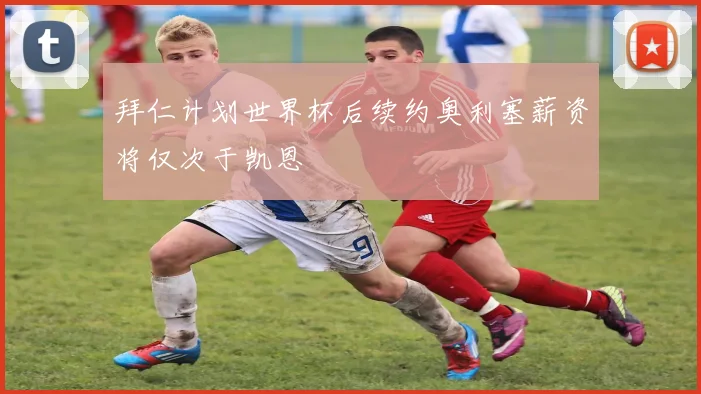 拜仁计划世界杯后续约奥利塞薪资将仅次于凯恩