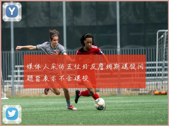 媒体人采访五位好友詹姆斯退役问题皆表示不会退役