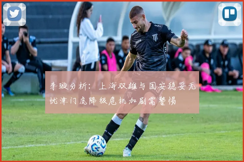 李璇分析：上海双雄与国安稳妥无忧津门虎降级危机加剧需警惕
