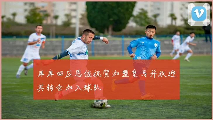 库库回应恩佐祝贺加盟皇马并欢迎其转会加入球队