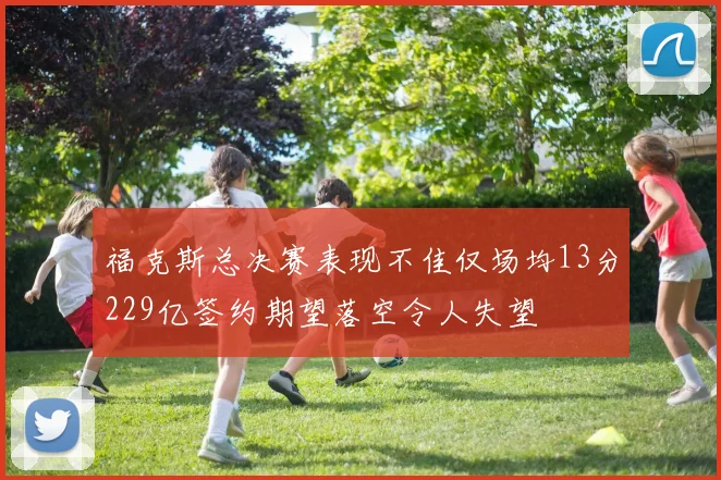 福克斯总决赛表现不佳仅场均13分229亿签约期望落空令人失望