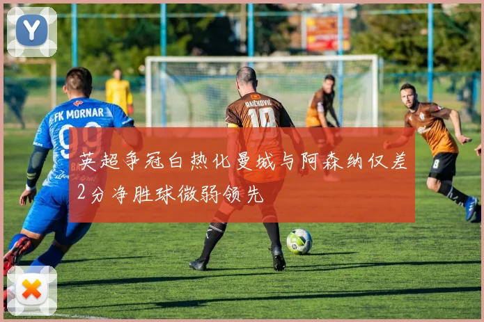 英超争冠白热化曼城与阿森纳仅差2分净胜球微弱领先